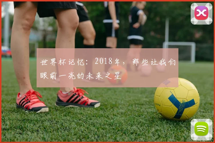 世界杯记忆：2018年，那些让我们眼前一亮的未来之星