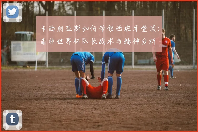 卡西利亚斯如何带领西班牙登顶：南非世界杯队长战术与精神分析